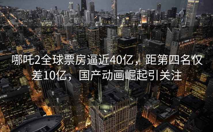 哪吒2全球票房逼近40億，距第四名僅差10億，國產動畫崛起引關注
