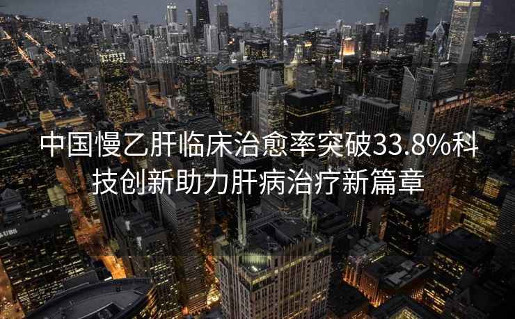 中國慢乙肝臨床治愈率突破33.8%科技創新助力肝病治療新篇章