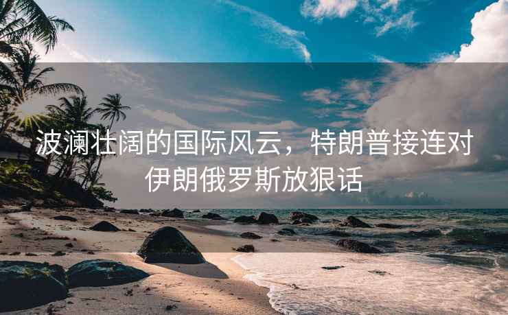波瀾壯闊的國際風云，特朗普接連對伊朗俄羅斯放狠話