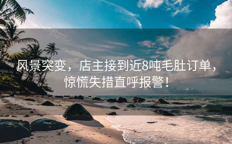 風景突變，店主接到近8噸毛肚訂單，驚慌失措直呼報警！