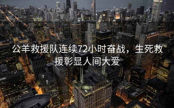 公羊救援隊連續(xù)72小時奮戰(zhàn)，生死救援彰顯人間大愛