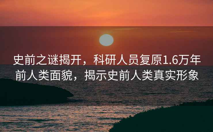 史前之謎揭開，科研人員復原1.6萬年前人類面貌，揭示史前人類真實形象
