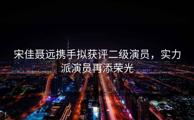 宋佳聶遠攜手擬獲評二級演員，實力派演員再添榮光