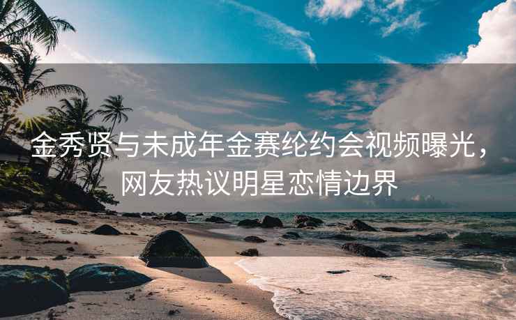 金秀賢與未成年金賽綸約會(huì)視頻曝光，網(wǎng)友熱議明星戀情邊界