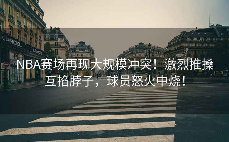 NBA賽場(chǎng)再現(xiàn)大規(guī)模沖突！激烈推搡互掐脖子，球員怒火中燒！
