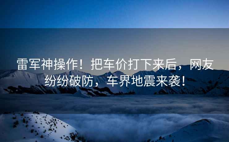 雷軍神操作！把車價打下來后，網友紛紛破防，車界地震來襲！