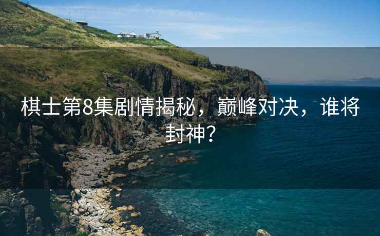 棋士第8集劇情揭秘，巔峰對決，誰將封神？