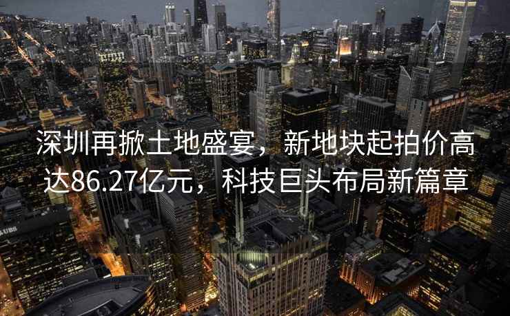 深圳再掀土地盛宴，新地塊起拍價高達86.27億元，科技巨頭布局新篇章