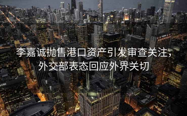 李嘉誠拋售港口資產(chǎn)引發(fā)審查關(guān)注，外交部表態(tài)回應(yīng)外界關(guān)切