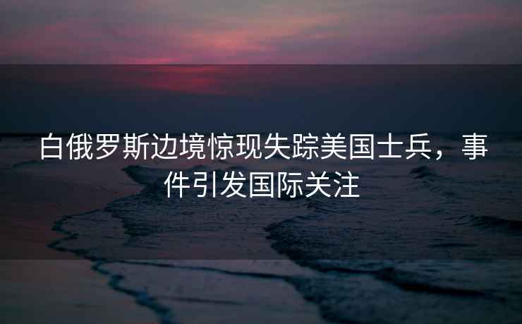 白俄羅斯邊境驚現失蹤美國士兵，事件引發國際關注