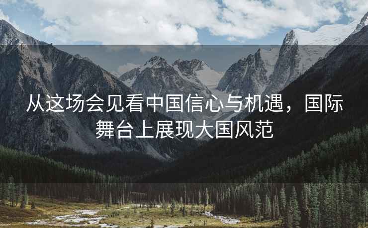 從這場會見看中國信心與機遇，國際舞臺上展現大國風范