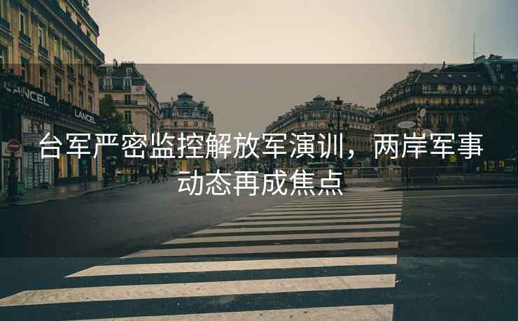 臺軍嚴密監控解放軍演訓，兩岸軍事動態再成焦點