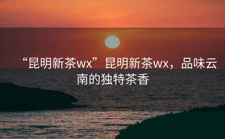“昆明新茶wx”昆明新茶wx，品味云南的獨(dú)特茶香