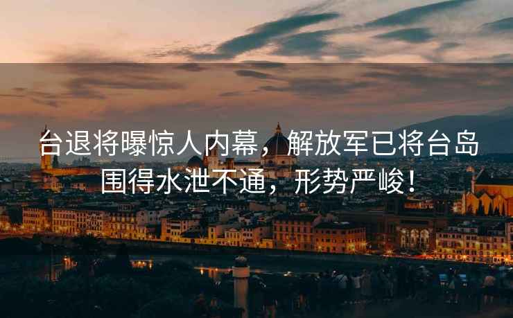 臺退將曝驚人內幕，解放軍已將臺島圍得水泄不通，形勢嚴峻！