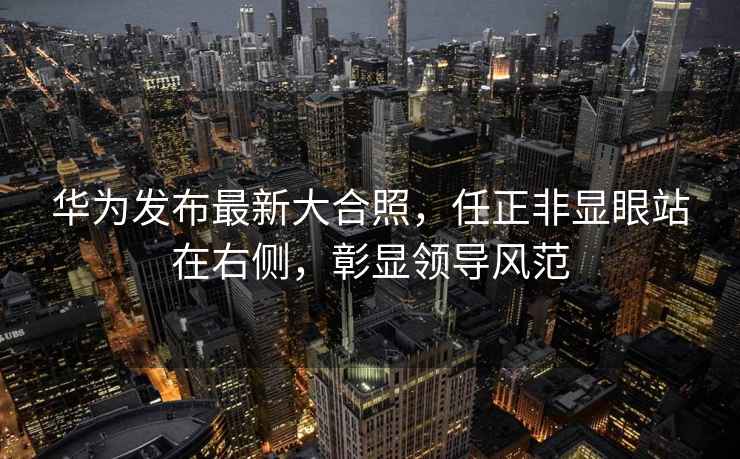 華為發布最新大合照，任正非顯眼站在右側，彰顯領導風范