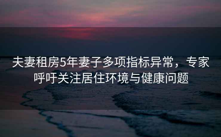 夫妻租房5年妻子多項(xiàng)指標(biāo)異常，專(zhuān)家呼吁關(guān)注居住環(huán)境與健康問(wèn)題