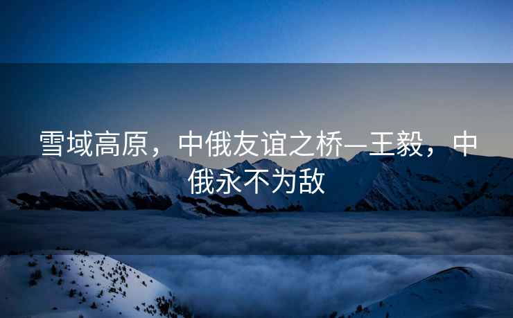 雪域高原，中俄友誼之橋—王毅，中俄永不為敵