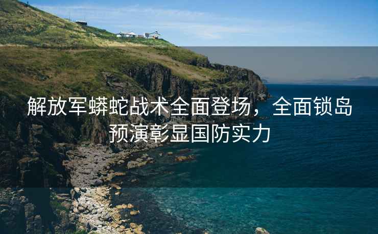 解放軍蟒蛇戰術全面登場，全面鎖島預演彰顯國防實力