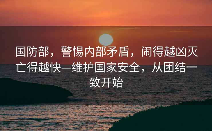 國防部，警惕內部矛盾，鬧得越兇滅亡得越快—維護國家安全，從團結一致開始