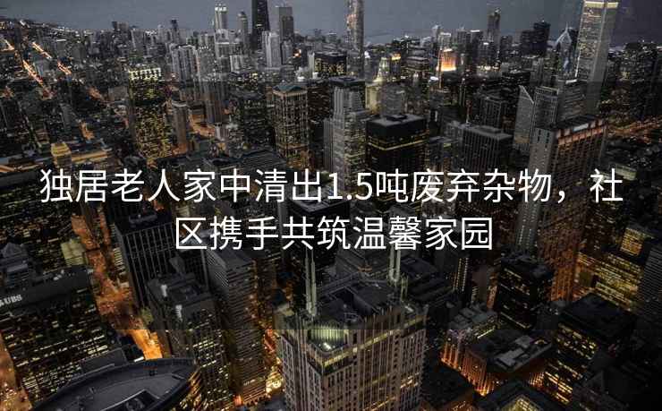 獨(dú)居老人家中清出1.5噸廢棄雜物，社區(qū)攜手共筑溫馨家園