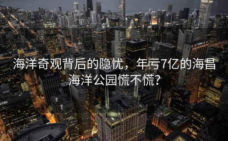 海洋奇觀背后的隱憂，年虧7億的海昌海洋公園慌不慌？