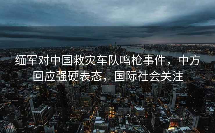 緬軍對中國救災車隊鳴槍事件，中方回應強硬表態，國際社會關注
