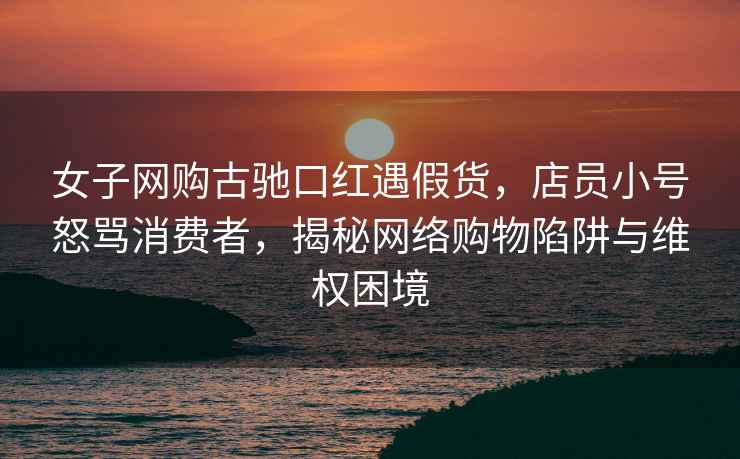 女子網購古馳口紅遇假貨，店員小號怒罵消費者，揭秘網絡購物陷阱與維權困境