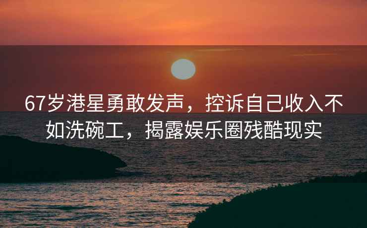 67歲港星勇敢發聲，控訴自己收入不如洗碗工，揭露娛樂圈殘酷現實