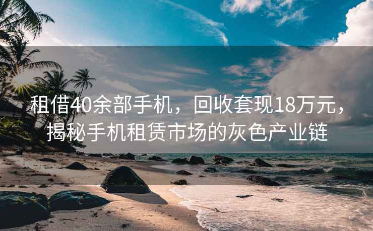 租借40余部手機，回收套現18萬元，揭秘手機租賃市場的灰色產業鏈