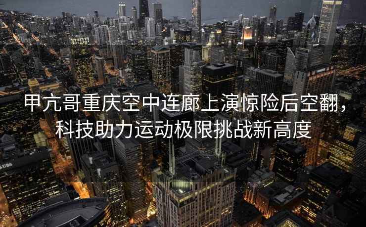 甲亢哥重慶空中連廊上演驚險(xiǎn)后空翻，科技助力運(yùn)動(dòng)極限挑戰(zhàn)新高度