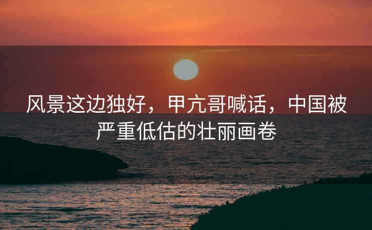 風景這邊獨好，甲亢哥喊話，中國被嚴重低估的壯麗畫卷