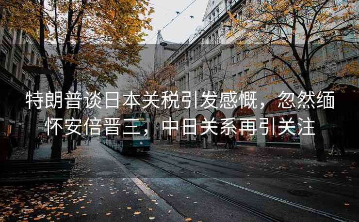 特朗普談日本關(guān)稅引發(fā)感慨，忽然緬懷安倍晉三，中日關(guān)系再引關(guān)注