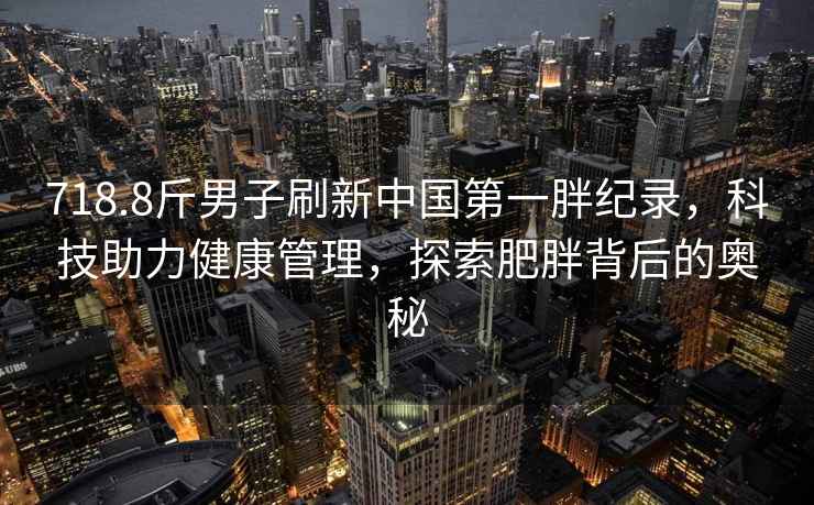 718.8斤男子刷新中國第一胖紀錄，科技助力健康管理，探索肥胖背后的奧秘