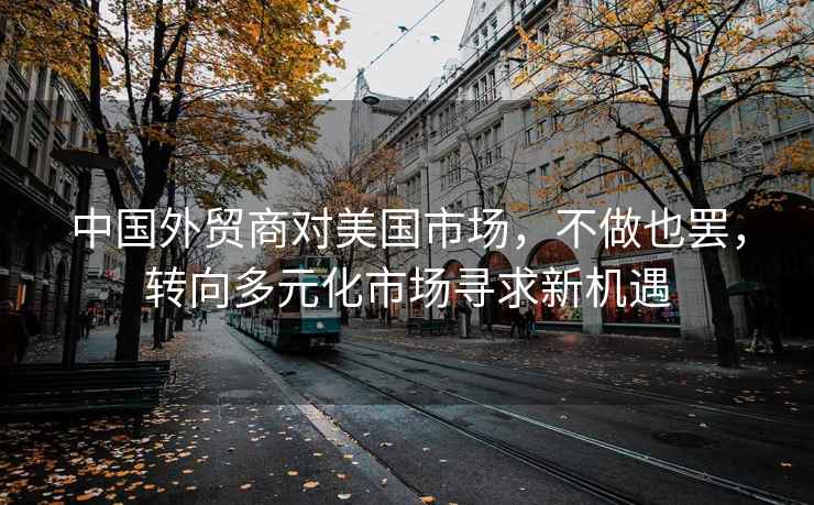 中國外貿商對美國市場，不做也罷，轉向多元化市場尋求新機遇
