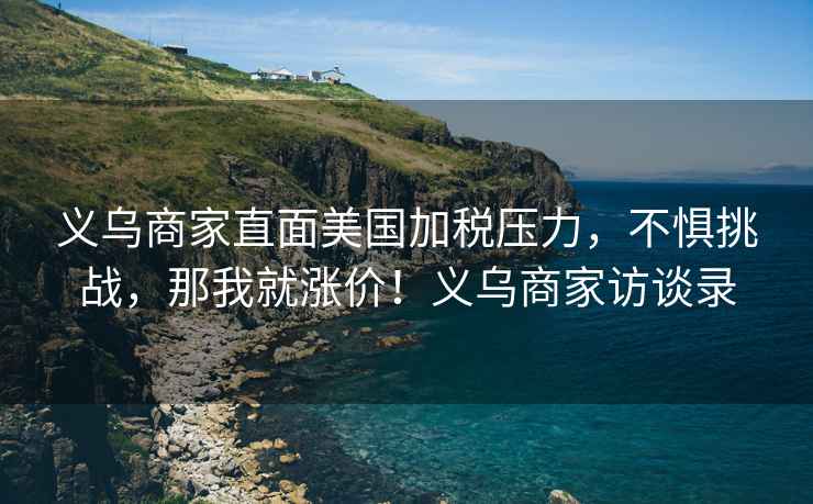 義烏商家直面美國加稅壓力，不懼挑戰，那我就漲價！義烏商家訪談錄