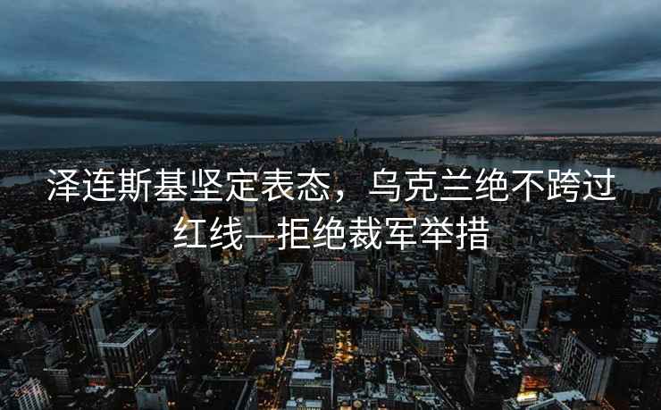 澤連斯基堅定表態，烏克蘭絕不跨過紅線—拒絕裁軍舉措