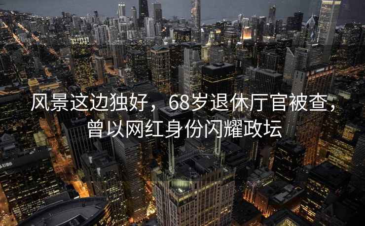 風(fēng)景這邊獨(dú)好，68歲退休廳官被查，曾以網(wǎng)紅身份閃耀政壇