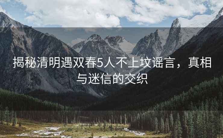 揭秘清明遇雙春5人不上墳謠言，真相與迷信的交織