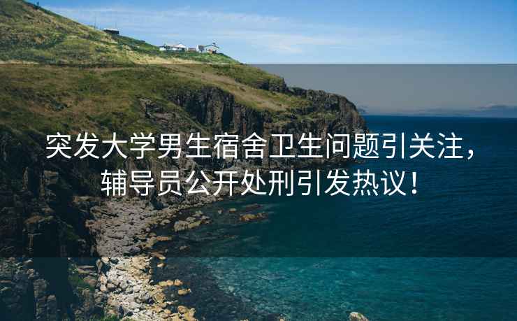 突發(fā)大學(xué)男生宿舍衛(wèi)生問題引關(guān)注，輔導(dǎo)員公開處刑引發(fā)熱議！