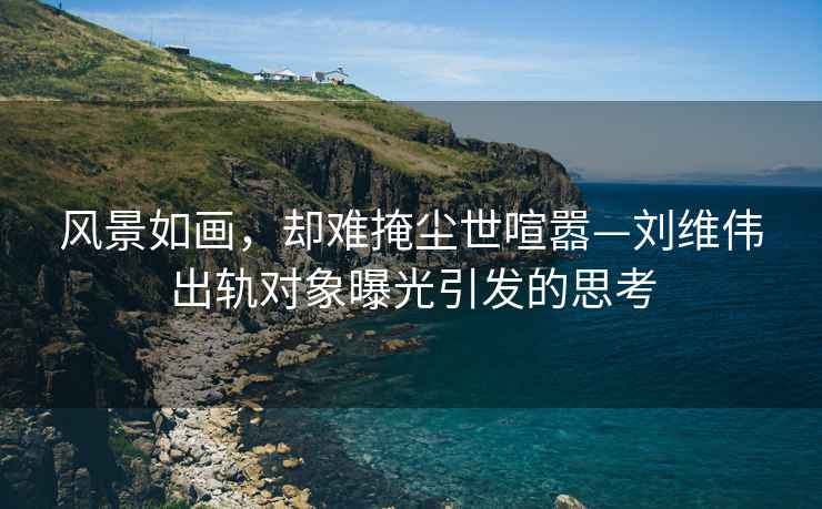 風景如畫，卻難掩塵世喧囂—劉維偉出軌對象曝光引發的思考