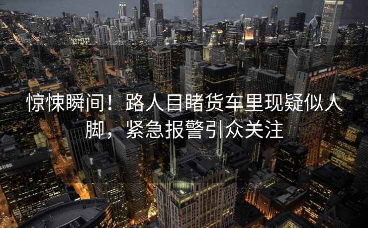 驚悚瞬間！路人目睹貨車里現疑似人腳，緊急報警引眾關注
