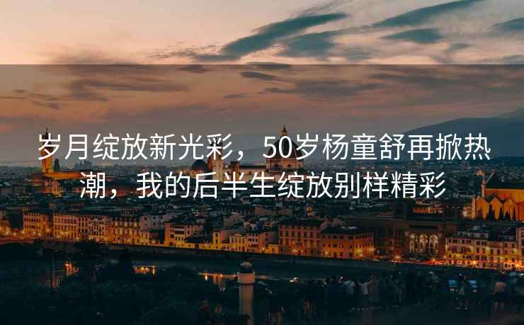 歲月綻放新光彩，50歲楊童舒再掀熱潮，我的后半生綻放別樣精彩
