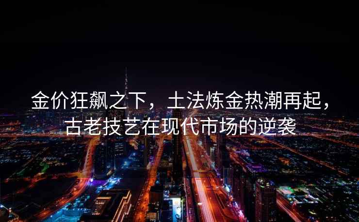 金價狂飆之下，土法煉金熱潮再起，古老技藝在現代市場的逆襲