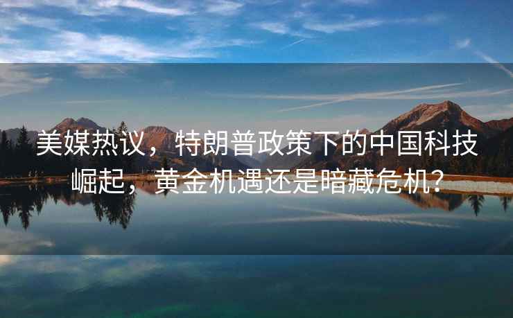 美媒熱議，特朗普政策下的中國(guó)科技崛起，黃金機(jī)遇還是暗藏危機(jī)？
