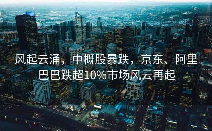 風起云涌，中概股暴跌，京東、阿里巴巴跌超10%市場風云再起