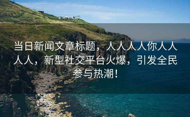 當(dāng)日新聞文章標(biāo)題，人人人人你人人人人，新型社交平臺火爆，引發(fā)全民參與熱潮！