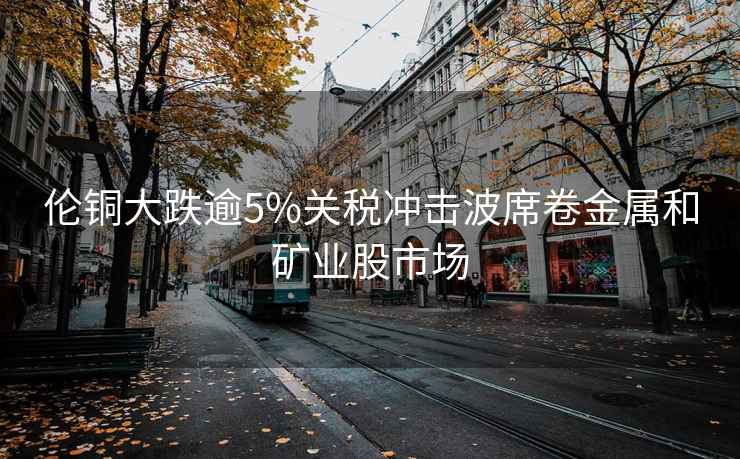 倫銅大跌逾5%關(guān)稅沖擊波席卷金屬和礦業(yè)股市場(chǎng)