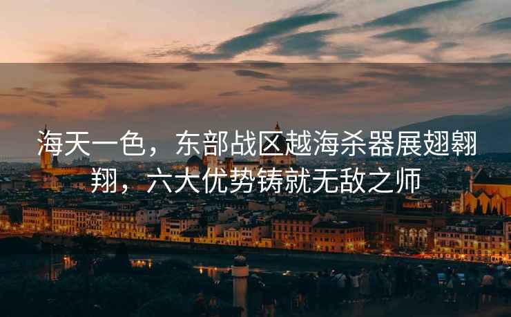 海天一色，東部戰區越海殺器展翅翱翔，六大優勢鑄就無敵之師