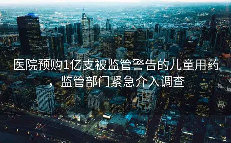 醫院預購1億支被監管警告的兒童用藥，監管部門緊急介入調查