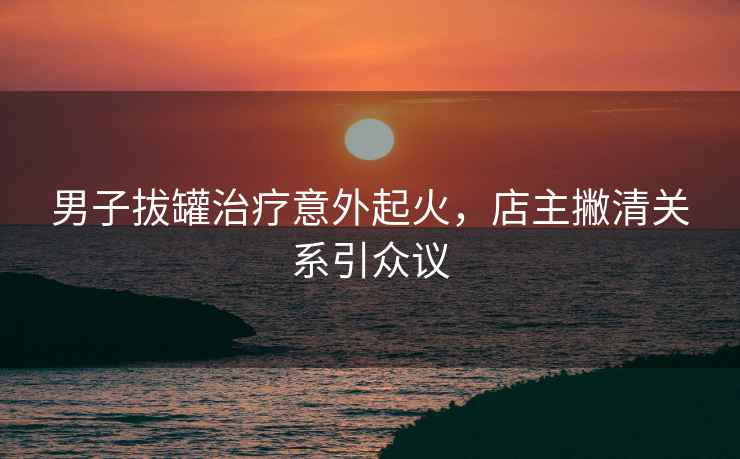男子拔罐治療意外起火，店主撇清關系引眾議